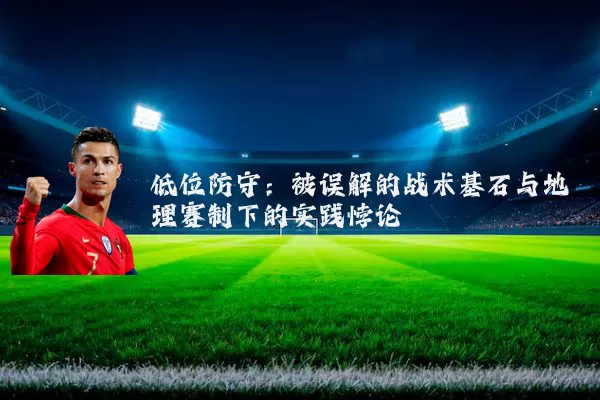 低位防守:被误解的战术基石与地理赛制下的实践悖论