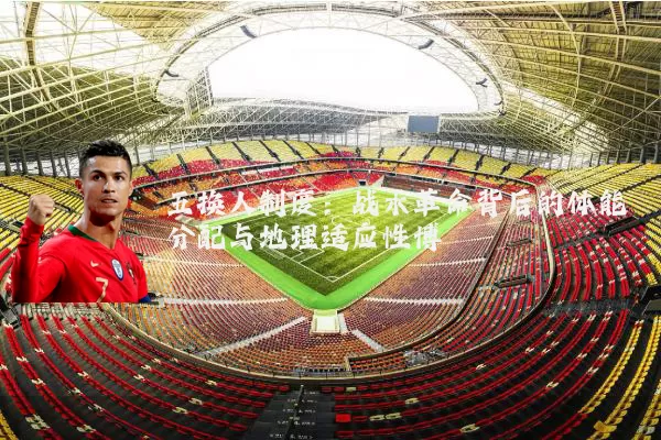 五换人制度:战术革命背后的体能分配与地理适应性博弈