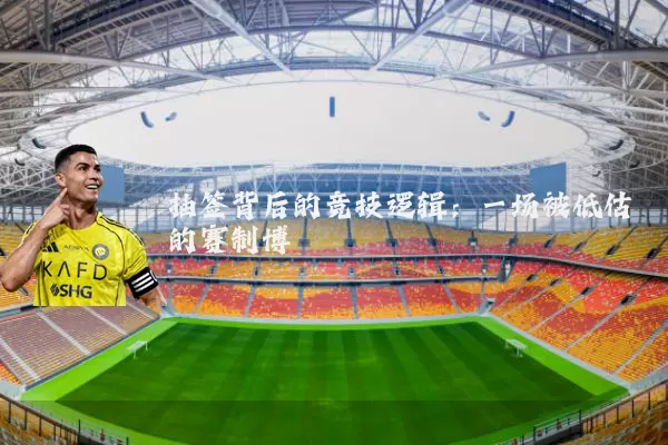 抽签背后的竞技逻辑:一场被低估的赛制博弈